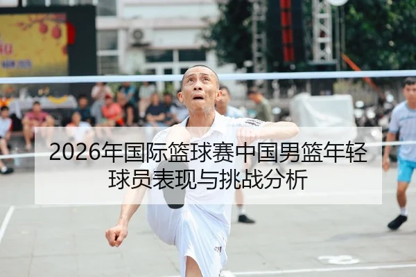 2026年国际篮球赛中国男篮年轻球员表现与挑战分析