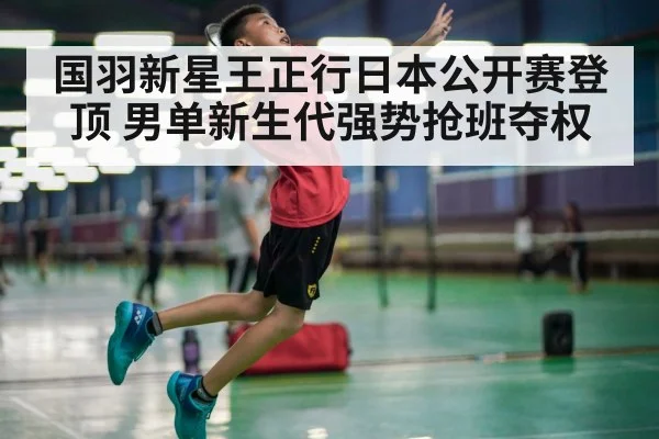 国羽新星王正行日本公开赛登顶 男单新生代强势抢班夺权